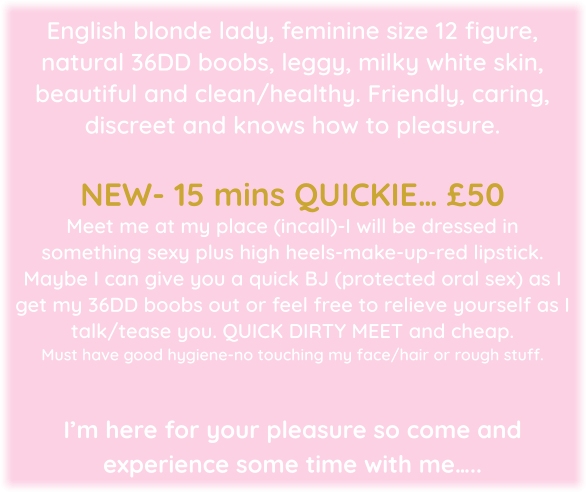 English blonde lady, feminine size 12 figure, natural 36DD boobs, leggy, milky white skin, beautiful and clean/healthy. Friendly, caring, discreet and knows how to pleasure.  NEW- 15 mins QUICKIE… £50  Meet me at my place (incall)-I will be dressed in something sexy plus high heels-make-up-red lipstick.  Maybe I can give you a quick BJ (protected oral sex) as I get my 36DD boobs out or feel free to relieve yourself as I talk/tease you. QUICK DIRTY MEET and cheap.  Must have good hygiene-no touching my face/hair or rough stuff.   I’m here for your pleasure so come and experience some time with me…..