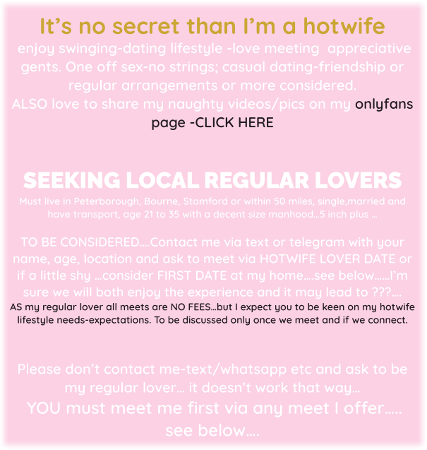 It’s no secret than I’m a hotwife  enjoy swinging-dating lifestyle -love meeting  appreciative gents. One off sex-no strings; casual dating-friendship or regular arrangements or more considered. ALSO love to share my naughty videos/pics on my onlyfans page -CLICK HERE   SEEKING LOCAL REGULAR LOVERS   Must live in Peterborough, Bourne, Stamford or within 50 miles, single,married and have transport, age 21 to 35 with a decent size manhood…5 inch plus …   TO BE CONSIDERED….Contact me via text or telegram with your name, age, location and ask to meet via HOTWIFE LOVER DATE or if a little shy …consider FIRST DATE at my home….see below……I’m sure we will both enjoy the experience and it may lead to ???….  AS my regular lover all meets are NO FEES…but I expect you to be keen on my hotwife lifestyle needs-expectations. To be discussed only once we meet and if we connect.   Please don’t contact me-text/whatsapp etc and ask to be my regular lover… it doesn’t work that way…  YOU must meet me first via any meet I offer….. see below….