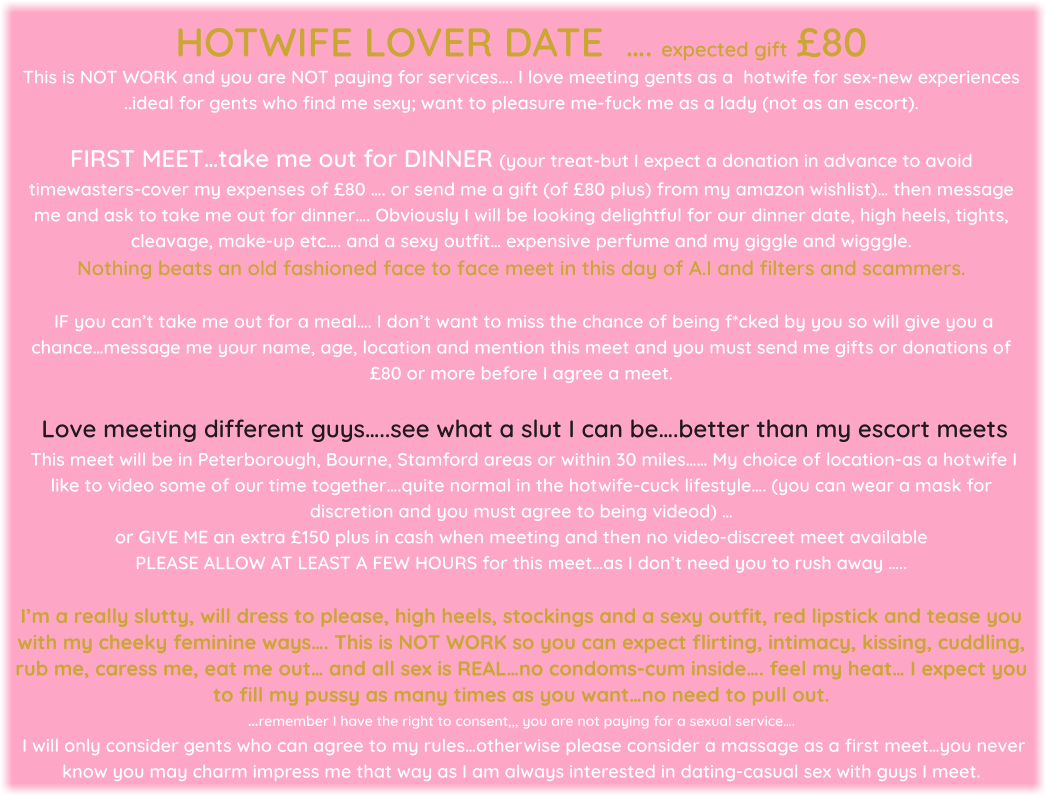 HOTWIFE LOVER DATE   …. expected gift £80 This is NOT WORK and you are NOT paying for services…. I love meeting gents as a  hotwife for sex-new experiences ..ideal for gents who find me sexy; want to pleasure me-fuck me as a lady (not as an escort).   FIRST MEET…take me out for DINNER (your treat-but I expect a donation in advance to avoid timewasters-cover my expenses of £80 …. or send me a gift (of £80 plus) from my amazon wishlist)… then message me and ask to take me out for dinner…. Obviously I will be looking delightful for our dinner date, high heels, tights, cleavage, make-up etc…. and a sexy outfit… expensive perfume and my giggle and wigggle. Nothing beats an old fashioned face to face meet in this day of A.I and filters and scammers.    IF you can’t take me out for a meal…. I don’t want to miss the chance of being f*cked by you so will give you a chance…message me your name, age, location and mention this meet and you must send me gifts or donations of £80 or more before I agree a meet.   Love meeting different guys…..see what a slut I can be….better than my escort meets  This meet will be in Peterborough, Bourne, Stamford areas or within 30 miles…… My choice of location-as a hotwife I like to video some of our time together….quite normal in the hotwife-cuck lifestyle…. (you can wear a mask for discretion and you must agree to being videod) … or GIVE ME an extra £150 plus in cash when meeting and then no video-discreet meet available   PLEASE ALLOW AT LEAST A FEW HOURS for this meet…as I don’t need you to rush away …..  I’m a really slutty, will dress to please, high heels, stockings and a sexy outfit, red lipstick and tease you with my cheeky feminine ways…. This is NOT WORK so you can expect flirting, intimacy, kissing, cuddling, rub me, caress me, eat me out… and all sex is REAL…no condoms-cum inside…. feel my heat… I expect you to fill my pussy as many times as you want…no need to pull out.  …remember I have the right to consent,,, you are not paying for a sexual service….  I will only consider gents who can agree to my rules…otherwise please consider a massage as a first meet…you never know you may charm impress me that way as I am always interested in dating-casual sex with guys I meet.